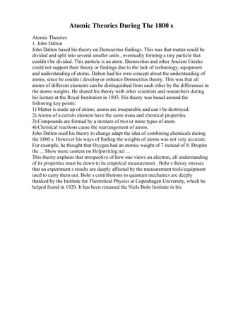 Atomic Theories During The 1800 s
Atomic Theories
1. John Dalton
John Dalton based his theory on Democritus findings. This was that matter could be
divided and split into several smaller units , eventually forming a tiny particle that
couldn t be divided. This particle is an atom. Democritus and other Ancient Greeks
could not support their theory or findings due to the lack of technology, equipment
and understanding of atoms. Dalton had his own concept about the understanding of
atoms, since he couldn t develop or enhance Democritus theory. This was that all
atoms of different elements can be distinguished from each other by the differences in
the atoms weights. He shared his theory with other scientists and researchers during
his lecture at the Royal Institution in 1803. His theory was based around the
following key points:
1) Matter is made up of atoms; atoms are inseparable and can t be destroyed.
2) Atoms of a certain element have the same mass and chemical properties.
3) Compounds are formed by a mixture of two or more types of atom.
4) Chemical reactions cause the rearrangement of atoms.
John Dalton used his theory to change adapt the idea of combining chemicals during
the 1800 s. However his ways of finding the weights of atoms was not very accurate.
For example, he thought that Oxygen had an atomic weight of 7 instead of 8. Despite
the ... Show more content on Helpwriting.net ...
This theory explains that irrespective of how one views an electron, all understanding
of its properties must be down to its empirical measurement . Bohr s theory stresses
that an experiment s results are deeply affected by the measurement tools/equipment
used to carry them out. Bohr s contributions to quantum mechanics are deeply
thanked by the Institute for Theoretical Physics at Copenhagen University, which he
helped found in 1920. It has been renamed the Niels Bohr Institute in his
 