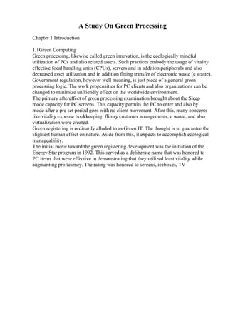 A Study On Green Processing
Chapter 1 Introduction
1.1Green Computing
Green processing, likewise called green innovation, is the ecologically mindful
utilization of PCs and also related assets. Such practices embody the usage of vitality
effective focal handling units (CPUs), servers and in addition peripherals and also
decreased asset utilization and in addition fitting transfer of electronic waste (e waste).
Government regulation, however well meaning, is just piece of a general green
processing logic. The work propensities for PC clients and also organizations can be
changed to minimize unfriendly effect on the worldwide environment.
The primary aftereffect of green processing examination brought about the Sleep
mode capacity for PC screens. This capacity permits the PC to enter and also by
mode after a pre set period goes with no client movement. After this, many concepts
like vitality expense bookkeeping, flimsy customer arrangements, e waste, and also
virtualization were created.
Green registering is ordinarily alluded to as Green IT. The thought is to guarantee the
slightest human effect on nature. Aside from this, it expects to accomplish ecological
manageability.
The initial move toward the green registering development was the initiation of the
Energy Star program in 1992. This served as a deliberate name that was honored to
PC items that were effective in demonstrating that they utilized least vitality while
augmenting proficiency. The rating was honored to screens, iceboxes, TV
 