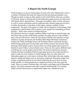 A Report On North Georgia
North Georgia is an area in which grapes are grown for wine making that is rich in
a number of elements that make the region one that develops good quality wine.
Though not quite as large as other regions in the United States, there are a number
of elements unique to Georgia that in turn helps these grape growers develop wines
with unique flavor characteristics. This paper will address many of those elements,
as well as various techniques used for grape growing, diseases grape growers have
to battle, the benefits to viticulture in this region, among a number of other
components. The goal of this paper is to help with an expansion of knowledge of the
components explored about what it means to grow grapes for winemaking in North
Georgia.... Show more content on Helpwriting.net ...
This particular disease is mostly a problem farther south than in north Georgia, but
there have been records of PD being a problem for grape growers in the northern
part in the past (Westover). There are four distinct climate zones that have a huge
influence on grape production; the Northern Blue Ridge Mountains (Tennessee
Valley), the Valley and Ridge district, the Piedmont district, and South Georgia.
North Georgia grape growers must take each of these climates into account when
choosing which grapes to grow, because there are certain grapes that are prone to
flourish in each of these various climate zones. There are also various different types
of trellising for various grapes and elevation, the intense runoff from mountain
hillsides has been something North Georgia grape growers have had to perfect in
order to make the wine industry in North Georgia what it is today (Krewer).
Muscadine grapes are a rich source of dietary fiber which helps with more regular
digestive health and ellagic acid, an anticancer compound. Muscadine grapes also
contain a significant amount of resveratrol (which has proven to have so many
health benefits it is being produced in a supplement form) in the skin, pulp and
seeds. There is a source of dietary fiber, resveratrol, and ellagic acid in Muscadine
grapes. All of these elements each offer a specific health benefit. For example,
ellagic acid has been known to significantly impact one s likelihood to get
 