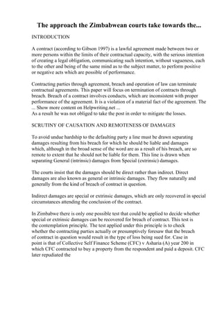 The approach the Zimbabwean courts take towards the...
INTRODUCTION
A contract (according to Gibson 1997) is a lawful agreement made between two or
more persons within the limits of their contractual capacity, with the serious intention
of creating a legal obligation, communicating such intention, without vagueness, each
to the other and being of the same mind as to the subject matter, to perform positive
or negative acts which are possible of performance.
Contracting parties through agreement, breach and operation of law can terminate
contractual agreements. This paper will focus on termination of contracts through
breach. Breach of a contract involves conducts, which are inconsistent with proper
performance of the agreement. It is a violation of a material fact of the agreement. The
... Show more content on Helpwriting.net ...
As a result he was not obliged to take the post in order to mitigate the losses.
SCRUTINY OF CAUSATION AND REMOTENESS OF DAMAGES
To avoid undue hardship to the defaulting party a line must be drawn separating
damages resulting from his breach for which he should be liable and damages
which, although in the broad sense of the word are as a result of his breach, are so
remote to extent that he should not be liable for them. This line is drawn when
separating General (intrinsic) damages from Special (extrinsic) damages.
The courts insist that the damages should be direct rather than indirect. Direct
damages are also known as general or intrinsic damages. They flow naturally and
generally from the kind of breach of contract in question.
Indirect damages are special or extrinsic damages, which are only recovered in special
circumstances attending the conclusion of the contract.
In Zimbabwe there is only one possible test that could be applied to decide whether
special or extrinsic damages can be recovered for breach of contract. This test is
the contemplation principle. The test applied under this principle is to check
whether the contracting parties actually or presumptively foresaw that the breach
of contract in question would result in the type of loss being sued for. Case in
point is that of Collective Self Finance Scheme (CFC) v Asharia (A) year 200 in
which CFC contracted to buy a property from the respondent and paid a deposit. CFC
later repudiated the
 