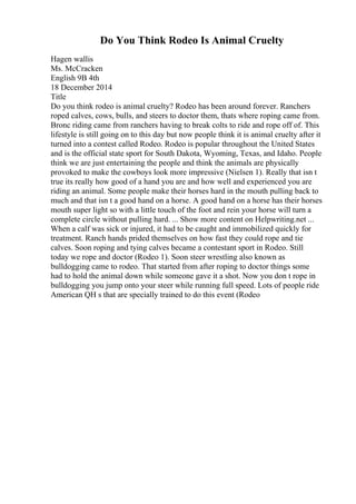 Do You Think Rodeo Is Animal Cruelty
Hagen wallis
Ms. McCracken
English 9B 4th
18 December 2014
Title
Do you think rodeo is animal cruelty? Rodeo has been around forever. Ranchers
roped calves, cows, bulls, and steers to doctor them, thats where roping came from.
Bronc riding came from ranchers having to break colts to ride and rope off of. This
lifestyle is still going on to this day but now people think it is animal cruelty after it
turned into a contest called Rodeo. Rodeo is popular throughout the United States
and is the official state sport for South Dakota, Wyoming, Texas, and Idaho. People
think we are just entertaining the people and think the animals are physically
provoked to make the cowboys look more impressive (Nielsen 1). Really that isn t
true its really how good of a hand you are and how well and experienced you are
riding an animal. Some people make their horses hard in the mouth pulling back to
much and that isn t a good hand on a horse. A good hand on a horse has their horses
mouth super light so with a little touch of the foot and rein your horse will turn a
complete circle without pulling hard. ... Show more content on Helpwriting.net ...
When a calf was sick or injured, it had to be caught and immobilized quickly for
treatment. Ranch hands prided themselves on how fast they could rope and tie
calves. Soon roping and tying calves became a contestant sport in Rodeo. Still
today we rope and doctor (Rodeo 1). Soon steer wrestling also known as
bulldogging came to rodeo. That started from after roping to doctor things some
had to hold the animal down while someone gave it a shot. Now you don t rope in
bulldogging you jump onto your steer while running full speed. Lots of people ride
American QH s that are specially trained to do this event (Rodeo
 