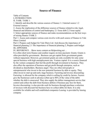 Source of Finance
Table of Contents
I, INTRODUCTION:
II, TASK: TASK 1:
1. Identify and describe the various sources of finance 1.1 Internal source 1.2
External sources
2. Assess the implication of the difference sources of finance related to risk, legal,
financial and dilution of control and bankruptcy 2.1 Issue debt 2.2 Issue equity
3. Select appropriate sources of finance and make recommendations on the best ways
of raising finance TASK 2:
Part 1: Assess and compare various costs involve with each source of finance to Vale
filters Limited
Part 2: Prepare cash budget for Vale filters Ltd. And discuss the importance of
financial planning 2.1 The importance of financial planning 2, Prepare cash budget
III, APPENDIX
IV, REFERENCE... Show more content on Helpwriting.net ...
It is often short term finance and creditor require on time payment. Grants: Grants is
often provided by government . Business can get capital from government grants
without repayment. However, government grants are only available for only some
special business with high unemployment rate. Venture capital: It is a source financed
by the venture companies that feel the profit through investment to business. They
also affect the operation of business and get profit through enterprise, such as
dividend as shareholders. Business angel: They are often rich people or
entrepreneurial who invest to the new potential business by debt or equity. They
often invest to start up and early stage business. Factoring and invoice discounting:
Factoring: is allowed for the company which is selling by credit by factors. Factors
give the businesses cash in advance (often up to 80% of the value of the debt)
whether the debt is unsecured. They also supply the debtor management service that
control and collect the debt from business debtors if business pay fees for them.
Invoice discounting: is also provide cash for business through purchase a selection
of invoices with discount but business have to collect debts for them. It is only
available for reliable and well established companies Leasing: is provided by leasing
company
 