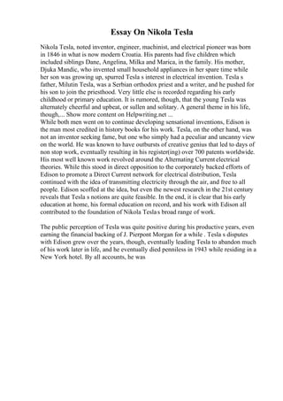 Essay On Nikola Tesla
Nikola Tesla, noted inventor, engineer, machinist, and electrical pioneer was born
in 1846 in what is now modern Croatia. His parents had five children which
included siblings Dane, Angelina, Milka and Marica, in the family. His mother,
Djuka Mandic, who invented small household appliances in her spare time while
her son was growing up, spurred Tesla s interest in electrical invention. Tesla s
father, Milutin Tesla, was a Serbian orthodox priest and a writer, and he pushed for
his son to join the priesthood. Very little else is recorded regarding his early
childhood or primary education. It is rumored, though, that the young Tesla was
alternately cheerful and upbeat, or sullen and solitary. A general theme in his life,
though,... Show more content on Helpwriting.net ...
While both men went on to continue developing sensational inventions, Edison is
the man most credited in history books for his work. Tesla, on the other hand, was
not an inventor seeking fame, but one who simply had a peculiar and uncanny view
on the world. He was known to have outbursts of creative genius that led to days of
non stop work, eventually resulting in his register(ing) over 700 patents worldwide.
His most well known work revolved around the Alternating Current electrical
theories. While this stood in direct opposition to the corporately backed efforts of
Edison to promote a Direct Current network for electrical distribution, Tesla
continued with the idea of transmitting electricity through the air, and free to all
people. Edison scoffed at the idea, but even the newest research in the 21st century
reveals that Tesla s notions are quite feasible. In the end, it is clear that his early
education at home, his formal education on record, and his work with Edison all
contributed to the foundation of Nikola Teslas broad range of work.
The public perception of Tesla was quite positive during his productive years, even
earning the financial backing of J. Pierpont Morgan for a while . Tesla s disputes
with Edison grew over the years, though, eventually leading Tesla to abandon much
of his work later in life, and he eventually died penniless in 1943 while residing in a
New York hotel. By all accounts, he was
 