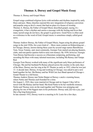 Thomas A. Dorsey and Gospel Music Essay
Thomas A. Dorsey and Gospel Music
Gospel songs combined religious lyrics with melodies and rhythms inspired by early
blues and jazz. Many churches rejected this new integration of religious conviction
and popular song as devil s music that had no place in a house of worship.
Thomas A. Dorsey, the Father of Gospel Music described gospel, saying, It s
evangelistic, it has a rhythm and carries a message with the feeling and fever that
many sacred songs do not have, the gospel is good news. Good News is often used
as a reference to the word of God. Gospel music is sometimes simply called good
news.
Thomas Andrew Dorsey, the Father of Gospel Music, began using the phrase gospel
songs in the mid 1920s, for a new kind of ... Show more content on Helpwriting.net ...
In Chicago, Dorsey, known during these years by several stage names Barrelhouse
Tom, Texas Tommy, and, most commonly, Georgia Tom started out playing theaters,
clubs, and rent parties (parties held to raise rent money). By 1930, however, Georgia
Tom Dorsey had become a success as a bluesman composing, performing, and
recording the blues with many talented musicians, including Ma Rainey and Tampa
Red.
Georgia Tom Dorsey worked with many of the significant early blues performers of
Chicago. Ma and her husband Pa Rainey played across the country in the early days
of the blues. Dorsey saw her sing at the 81 Theater as early as 1912, when he was just
13. A decade later, Dorsey, living and working in Chicago, was asked to put a new
band together for her. Ma Rainey and her Wild Cats Jazz Band opened at Chicago s
Grand Theater to a full house.
Thomas Andrew Dorsey met Nettie Harper at Dorsey s uncle s rooming house,
where Nettie and Thomas each boarded for a time.
On August 1, 1925, they were married in Chicago and on August 2 they left to
travel with Ma Rainey and her band. Ma hired Nettie to be her wardrobe mistress.
Nettie and Thomas were on the road together and Thomas was arranging and
playing for one of the biggest stars in his profession. Dorsey said, [I]t was a joy, just
like a big long honeymoon.
In late summer 1932, Dorsey went to a meeting in St. Louis for a few days.
 
