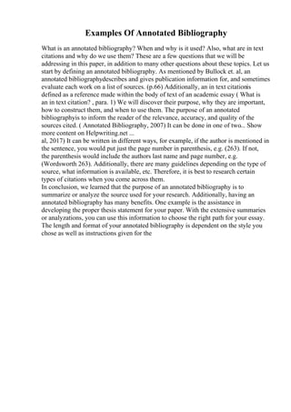 Examples Of Annotated Bibliography
What is an annotated bibliography? When and why is it used? Also, what are in text
citations and why do we use them? These are a few questions that we will be
addressing in this paper, in addition to many other questions about these topics. Let us
start by defining an annotated bibliography. As mentioned by Bullock et. al, an
annotated bibliographydescribes and gives publication information for, and sometimes
evaluate each work on a list of sources. (p.66) Additionally, an in text citationis
defined as a reference made within the body of text of an academic essay ( What is
an in text citation? , para. 1) We will discover their purpose, why they are important,
how to construct them, and when to use them. The purpose of an annotated
bibliographyis to inform the reader of the relevance, accuracy, and quality of the
sources cited. ( Annotated Bibliography, 2007) It can be done in one of two... Show
more content on Helpwriting.net ...
al, 2017) It can be written in different ways, for example, if the author is mentioned in
the sentence, you would put just the page number in parenthesis, e.g. (263). If not,
the parenthesis would include the authors last name and page number, e.g.
(Wordsworth 263). Additionally, there are many guidelines depending on the type of
source, what information is available, etc. Therefore, it is best to research certain
types of citations when you come across them.
In conclusion, we learned that the purpose of an annotated bibliography is to
summarize or analyze the source used for your research. Additionally, having an
annotated bibliography has many benefits. One example is the assistance in
developing the proper thesis statement for your paper. With the extensive summaries
or analyzations, you can use this information to choose the right path for your essay.
The length and format of your annotated bibliography is dependent on the style you
chose as well as instructions given for the
 