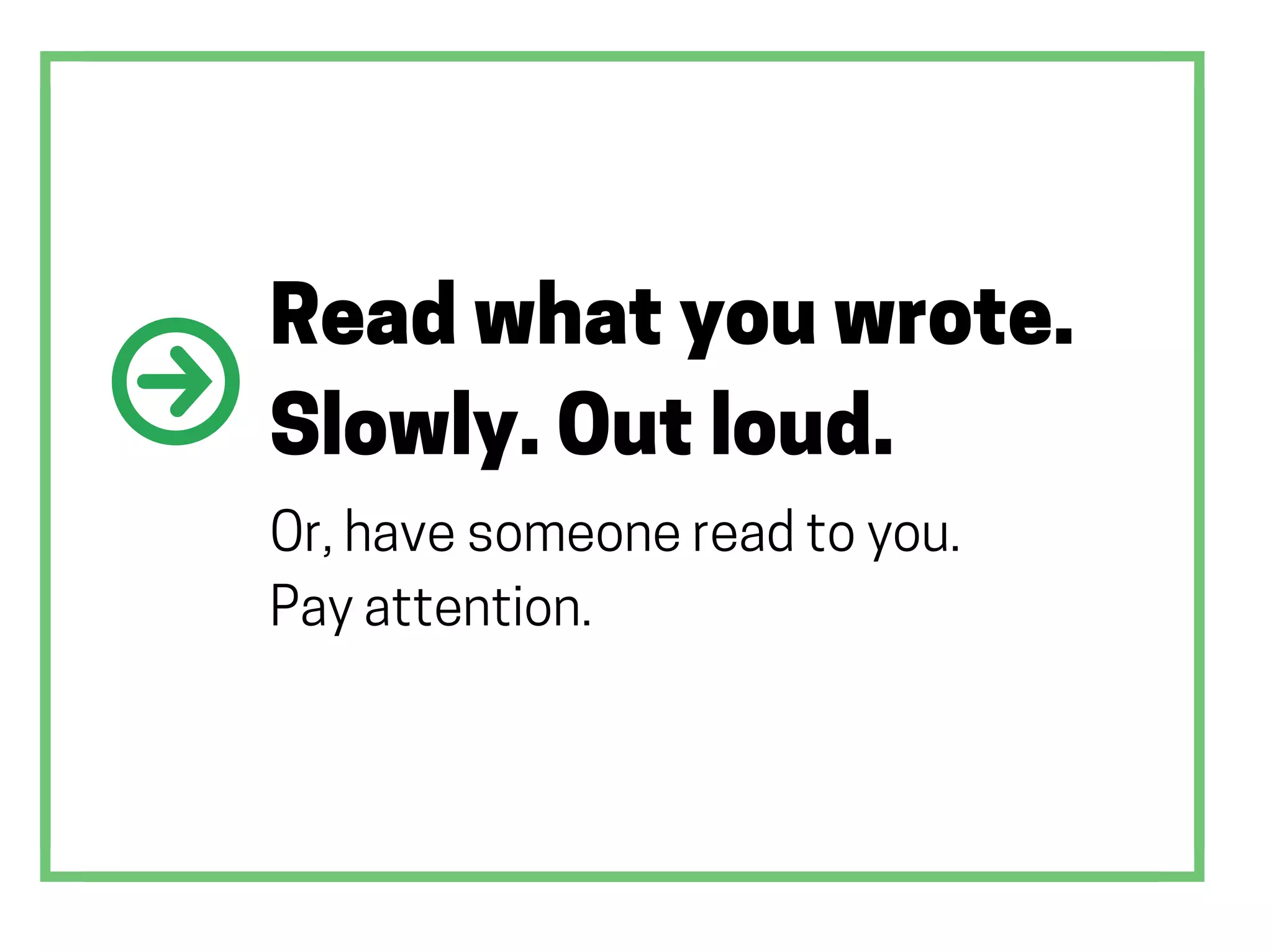 Read what you wrote.
Slowly. Out loud.
Or, have someone read to you.
Pay attention.