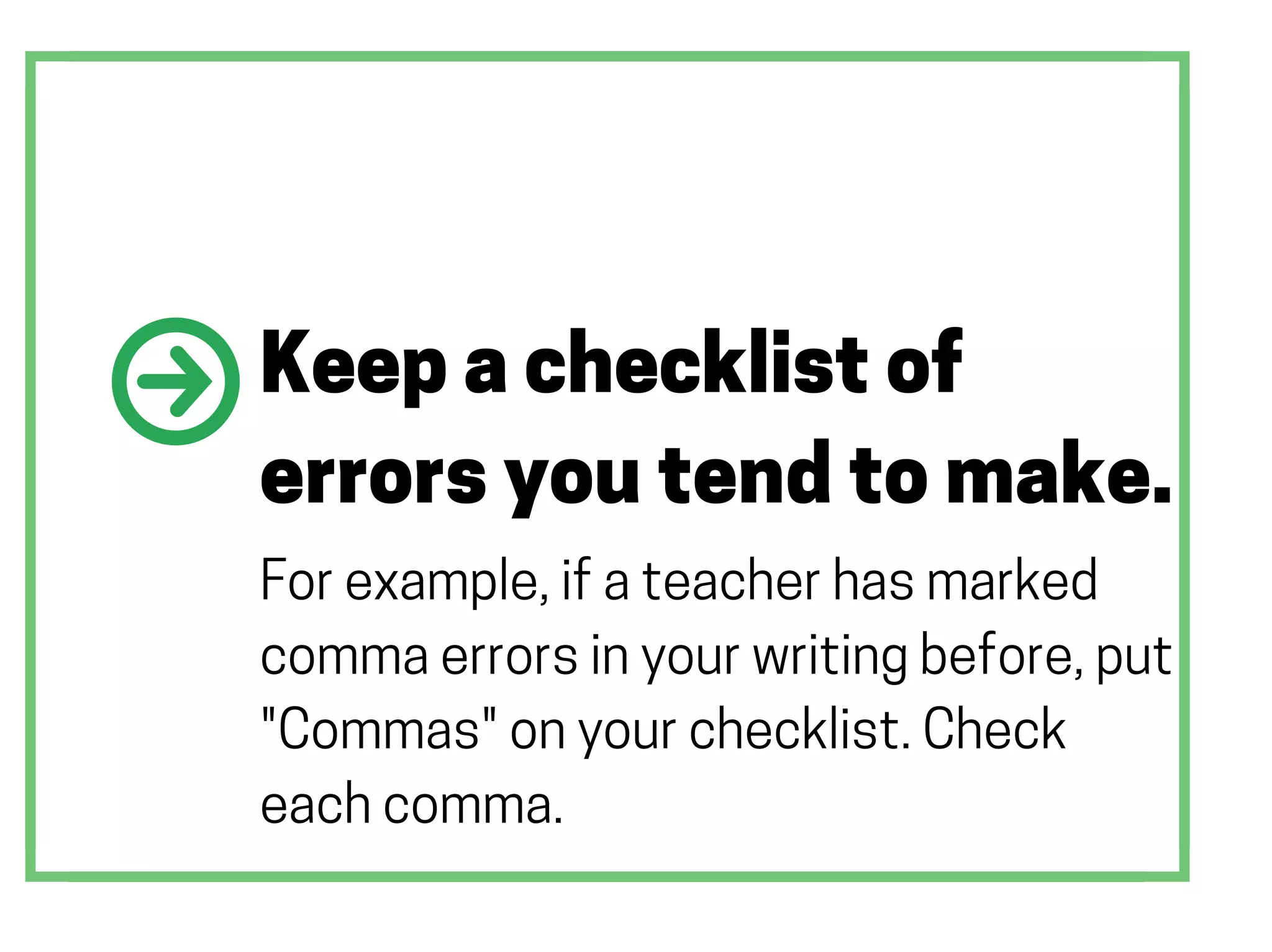 Keep a checklist of
errors you tend to make.
For example, if a teacher has marked
comma errors in your writing before, put
"Commas" on your checklist. Check
each comma.