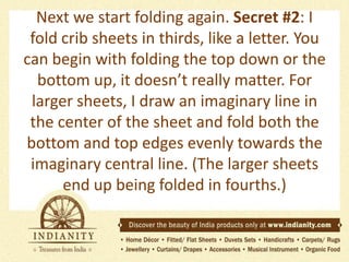 Next we start folding again. Secret #2: I
fold crib sheets in thirds, like a letter. You
can begin with folding the top down or the
bottom up, it doesn’t really matter. For
larger sheets, I draw an imaginary line in
the center of the sheet and fold both the
bottom and top edges evenly towards the
imaginary central line. (The larger sheets
end up being folded in fourths.)

 