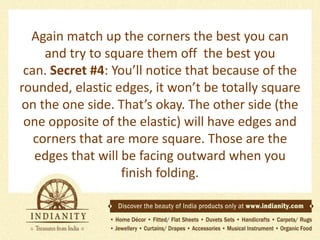 Again match up the corners the best you can
and try to square them off the best you
can. Secret #4: You’ll notice that because of the
rounded, elastic edges, it won’t be totally square
on the one side. That’s okay. The other side (the
one opposite of the elastic) will have edges and
corners that are more square. Those are the
edges that will be facing outward when you
finish folding.

 