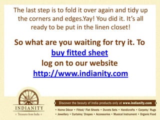 The last step is to fold it over again and tidy up
the corners and edges.Yay! You did it. It’s all
ready to be put in the linen closet!

So what are you waiting for try it. To
buy fitted sheet
log on to our website
http://www.indianity.com

 