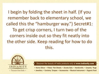 I begin by folding the sheet in half. (If you
remember back to elementary school, we
called this the “hamburger way.”) Secret#1:
To get crisp corners, I turn two of the
corners inside out so they fit neatly into
the other side. Keep reading for how to do
this.

 