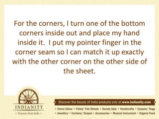For the corners, I turn one of the bottom
corners inside out and place my hand
inside it. I put my pointer finger in the
corner seam so I can match it up exactly
with the other corner on the other side of
the sheet.

 