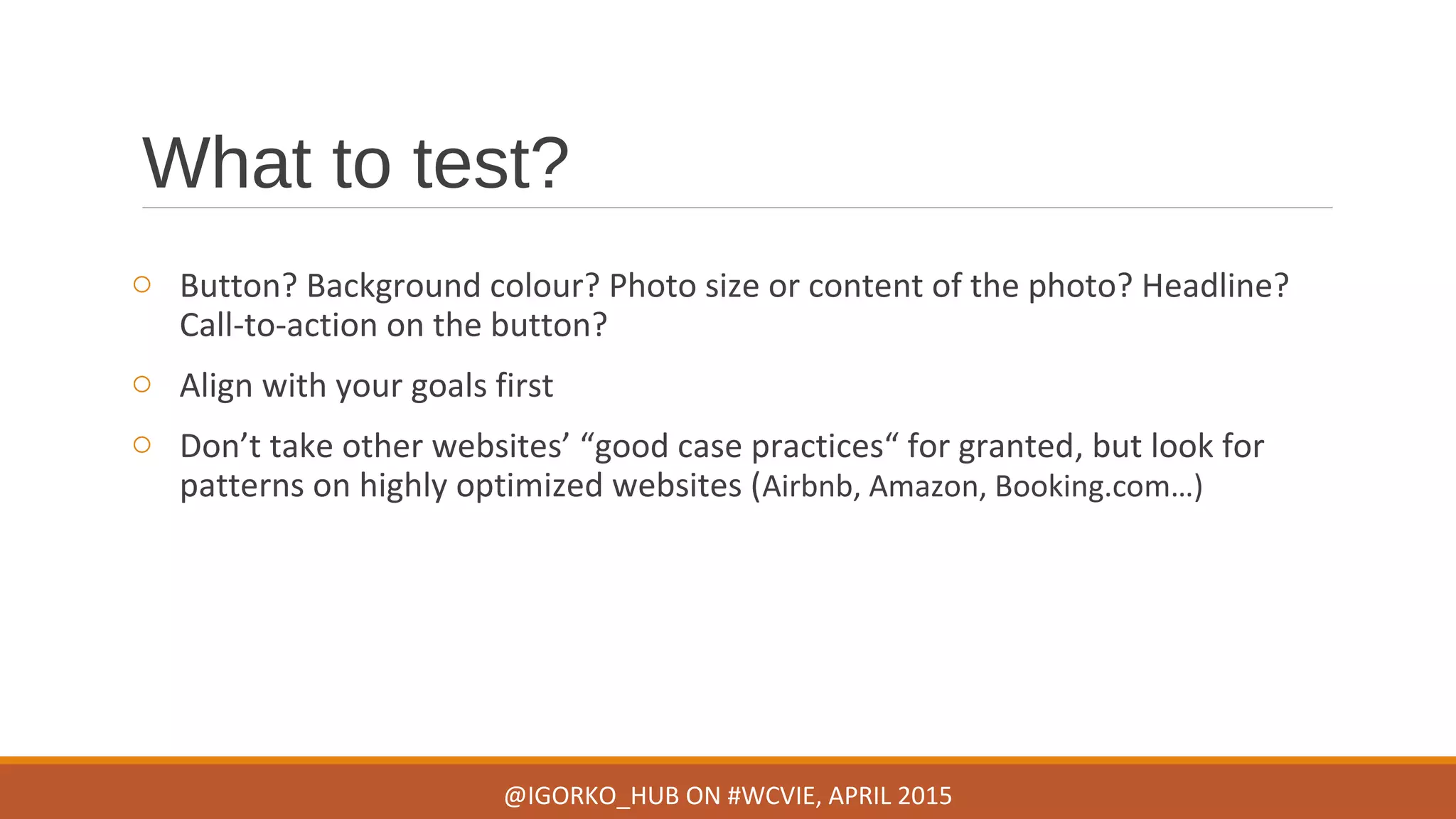 What to test?
o Button? Background colour? Photo size or content of the photo? Headline?
Call-to-action on the button?
o Align with your goals first
o Don’t take other websites’ “good case practices“ for granted, but look for
patterns on highly optimized websites (Airbnb, Amazon, Booking.com…)
@IGORKO_HUB ON #WCVIE, APRIL 2015
 