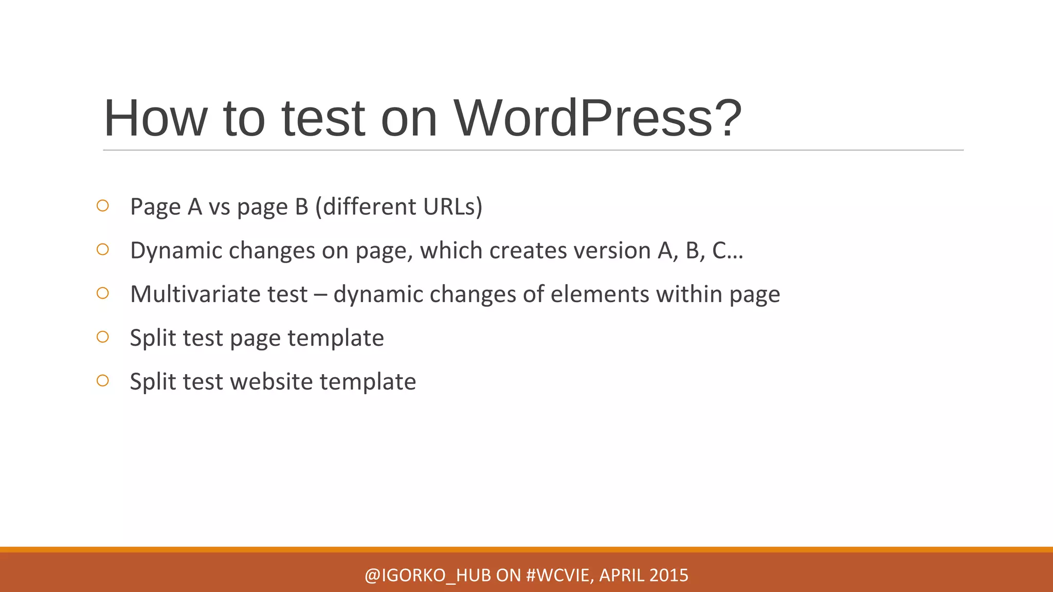 How to test on WordPress?
o Page A vs page B (different URLs)
o Dynamic changes on page, which creates version A, B, C…
o Multivariate test – dynamic changes of elements within page
o Split test page template
o Split test website template
@IGORKO_HUB ON #WCVIE, APRIL 2015
 
