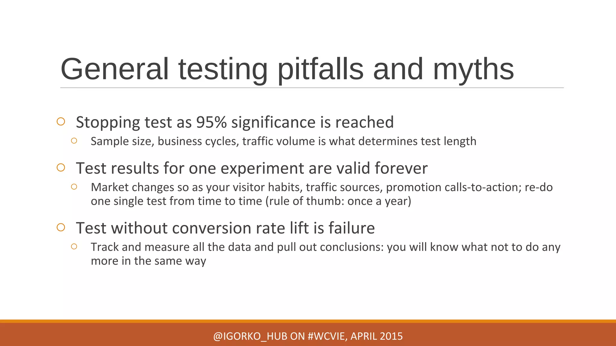 General testing pitfalls and myths
o Stopping test as 95% significance is reached
o Sample size, business cycles, traffic volume is what determines test length
o Test results for one experiment are valid forever
o Market changes so as your visitor habits, traffic sources, promotion calls-to-action; re-do
one single test from time to time (rule of thumb: once a year)
o Test without conversion rate lift is failure
o Track and measure all the data and pull out conclusions: you will know what not to do any
more in the same way
@IGORKO_HUB ON #WCVIE, APRIL 2015
 