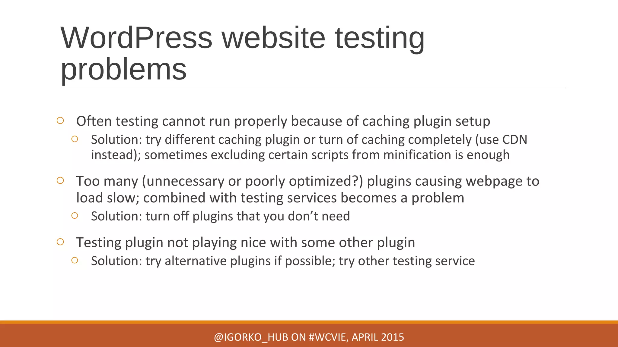 WordPress website testing
problems
o Often testing cannot run properly because of caching plugin setup
o Solution: try different caching plugin or turn of caching completely (use CDN
instead); sometimes excluding certain scripts from minification is enough
o Too many (unnecessary or poorly optimized?) plugins causing webpage to
load slow; combined with testing services becomes a problem
o Solution: turn off plugins that you don’t need
o Testing plugin not playing nice with some other plugin
o Solution: try alternative plugins if possible; try other testing service
@IGORKO_HUB ON #WCVIE, APRIL 2015
 