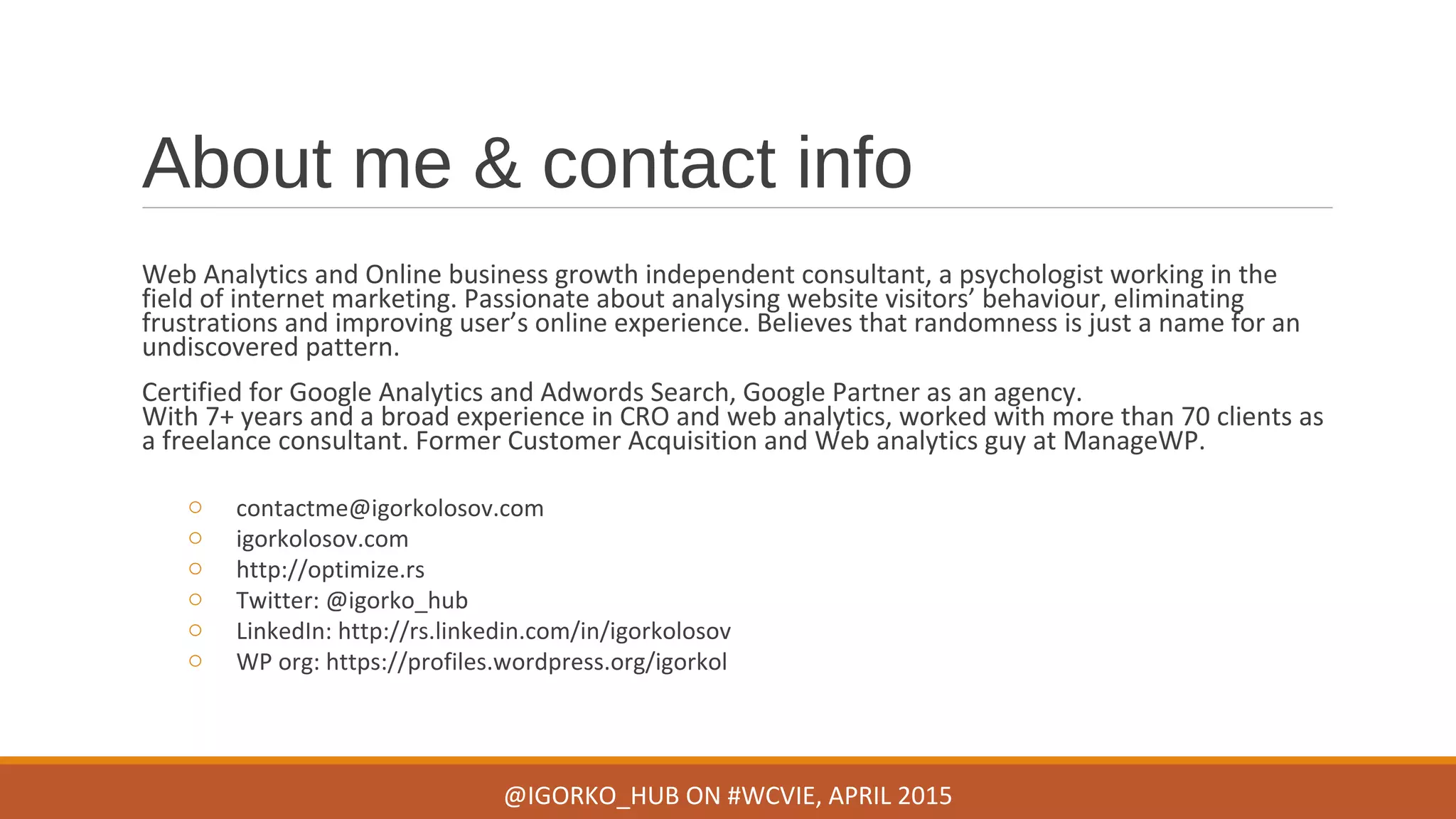 About me & contact info
Web Analytics and Online business growth independent consultant, a psychologist working in the
field of internet marketing. Passionate about analysing website visitors’ behaviour, eliminating
frustrations and improving user’s online experience. Believes that randomness is just a name for an
undiscovered pattern.
Certified for Google Analytics and Adwords Search, Google Partner as an agency.
With 7+ years and a broad experience in CRO and web analytics, worked with more than 70 clients as
a freelance consultant. Former Customer Acquisition and Web analytics guy at ManageWP.
o contactme@igorkolosov.com
o igorkolosov.com
o http://optimize.rs
o Twitter: @igorko_hub
o LinkedIn: http://rs.linkedin.com/in/igorkolosov
o WP org: https://profiles.wordpress.org/igorkol
@IGORKO_HUB ON #WCVIE, APRIL 2015
 
