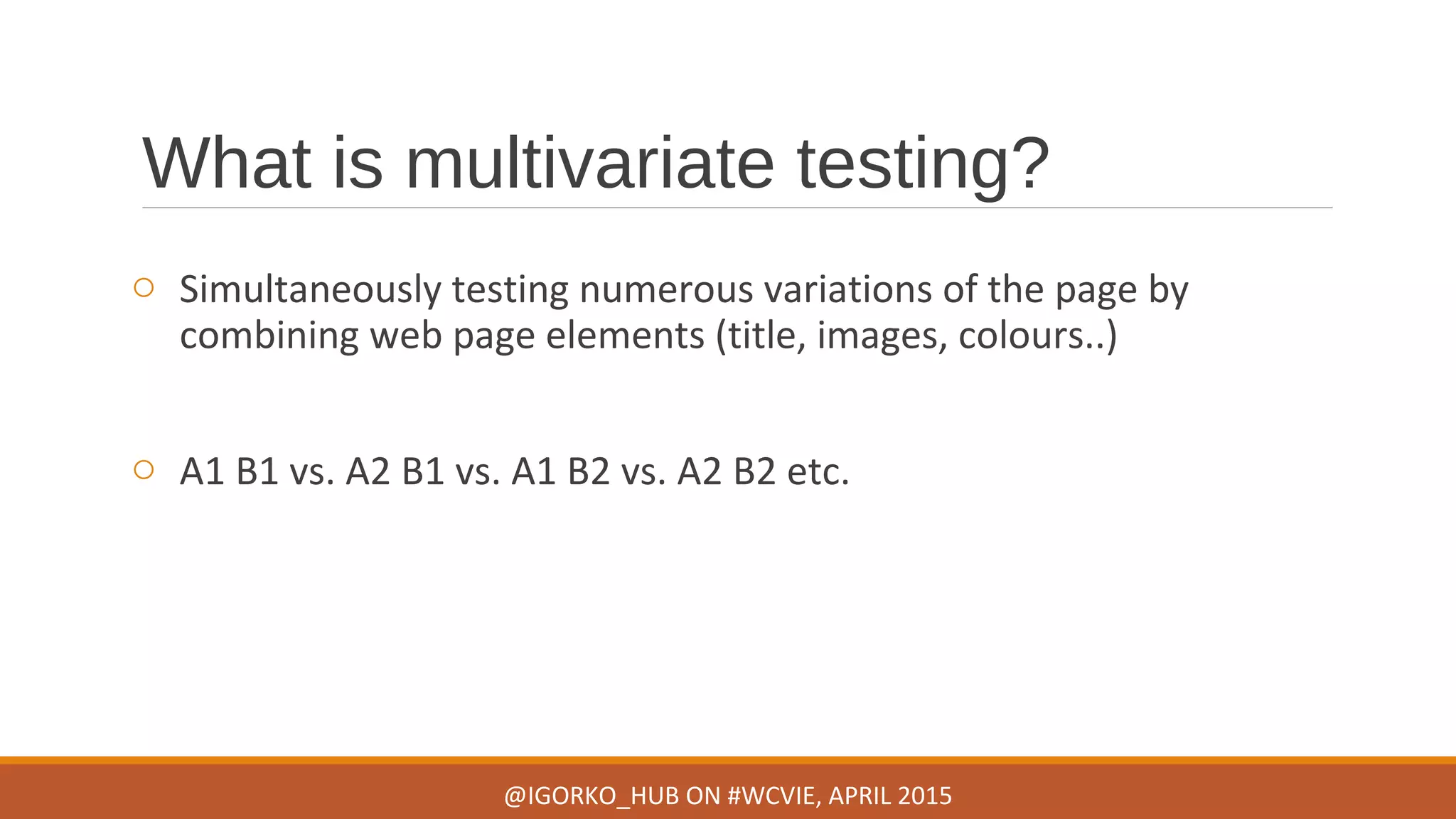 What is multivariate testing?
o Simultaneously testing numerous variations of the page by
combining web page elements (title, images, colours..)
o A1 B1 vs. A2 B1 vs. A1 B2 vs. A2 B2 etc.
@IGORKO_HUB ON #WCVIE, APRIL 2015
 
