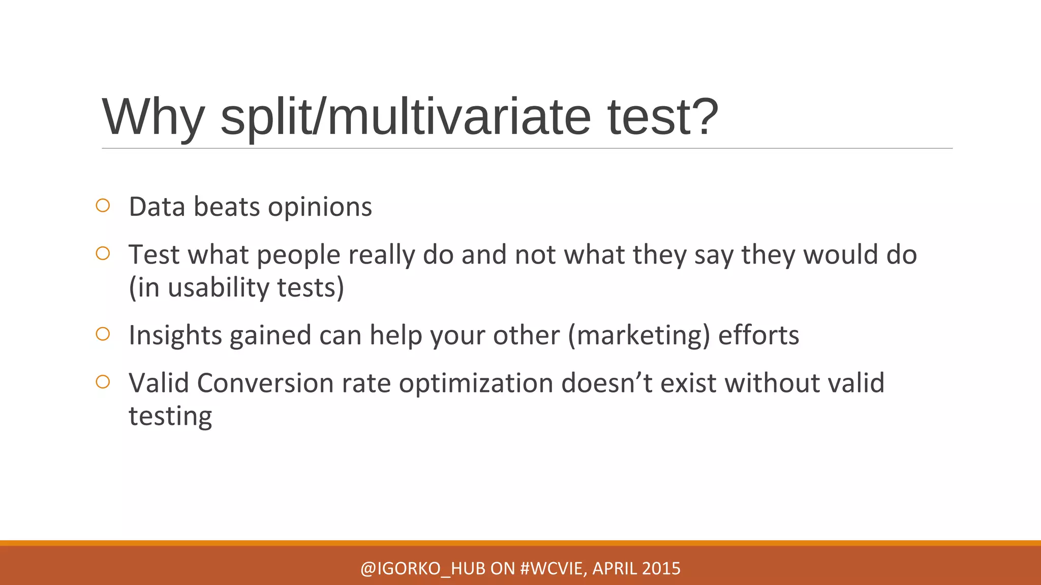 Why split/multivariate test?
o Data beats opinions
o Test what people really do and not what they say they would do
(in usability tests)
o Insights gained can help your other (marketing) efforts
o Valid Conversion rate optimization doesn’t exist without valid
testing
@IGORKO_HUB ON #WCVIE, APRIL 2015
 