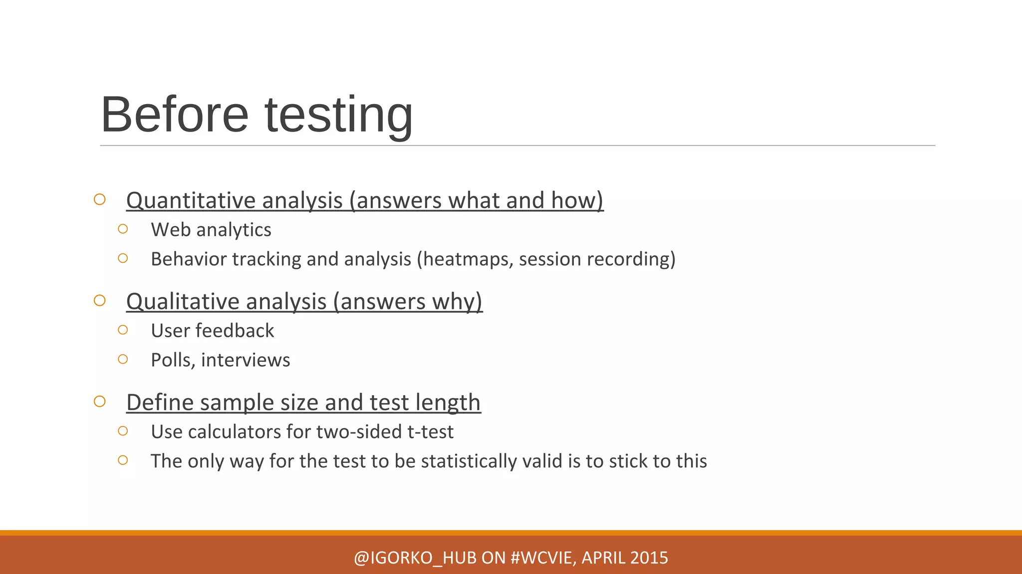 Before testing
o Quantitative analysis (answers what and how)
o Web analytics
o Behavior tracking and analysis (heatmaps, session recording)
o Qualitative analysis (answers why)
o User feedback
o Polls, interviews
o Define sample size and test length
o Use calculators for two-sided t-test
o The only way for the test to be statistically valid is to stick to this
@IGORKO_HUB ON #WCVIE, APRIL 2015
 