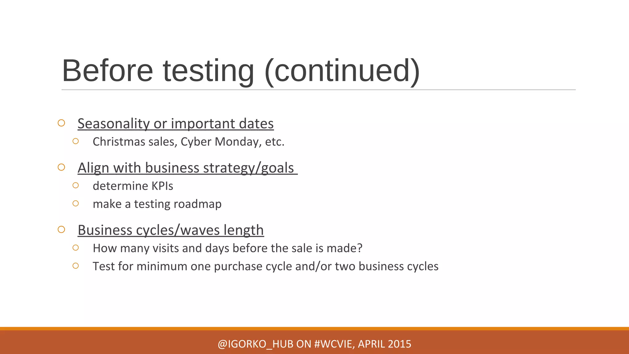 Before testing (continued)
o Seasonality or important dates
o Christmas sales, Cyber Monday, etc.
o Align with business strategy/goals
o determine KPIs
o make a testing roadmap
o Business cycles/waves length
o How many visits and days before the sale is made?
o Test for minimum one purchase cycle and/or two business cycles
@IGORKO_HUB ON #WCVIE, APRIL 2015
 