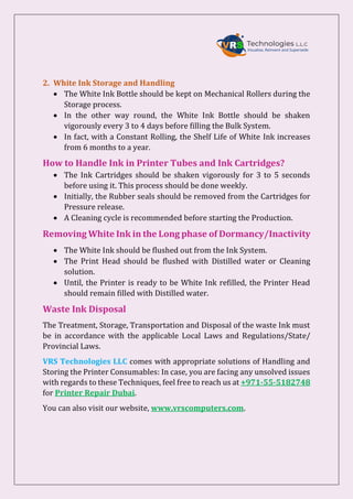 2. White Ink Storage and Handling
 The White Ink Bottle should be kept on Mechanical Rollers during the
Storage process.
 In the other way round, the White Ink Bottle should be shaken
vigorously every 3 to 4 days before filling the Bulk System.
 In fact, with a Constant Rolling, the Shelf Life of White Ink increases
from 6 months to a year.
How to Handle Ink in Printer Tubes and Ink Cartridges?
 The Ink Cartridges should be shaken vigorously for 3 to 5 seconds
before using it. This process should be done weekly.
 Initially, the Rubber seals should be removed from the Cartridges for
Pressure release.
 A Cleaning cycle is recommended before starting the Production.
Removing White Ink in the Long phase of Dormancy/Inactivity
 The White Ink should be flushed out from the Ink System.
 The Print Head should be flushed with Distilled water or Cleaning
solution.
 Until, the Printer is ready to be White Ink refilled, the Printer Head
should remain filled with Distilled water.
Waste Ink Disposal
The Treatment, Storage, Transportation and Disposal of the waste Ink must
be in accordance with the applicable Local Laws and Regulations/State/
Provincial Laws.
VRS Technologies LLC comes with appropriate solutions of Handling and
Storing the Printer Consumables: In case, you are facing any unsolved issues
with regards to these Techniques, feel free to reach us at +971-55-5182748
for Printer Repair Dubai.
You can also visit our website, www.vrscomputers.com.
 