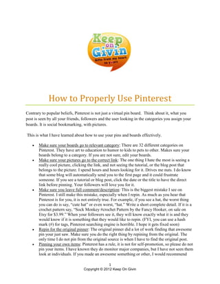 How to Properly Use Pinterest
Contrary to popular beliefs, Pinterest is not just a virtual pin board. Think about it, what you
post is seen by all your friends, followers and the user looking in the categories you assign your
boards. It is social bookmarking, with pictures.

This is what I have learned about how to use your pins and boards effectively.

      Make sure your boards go to relevant category: There are 32 different categories on
       Pinterest. They have art to education to humor to kids to pets to other. Makes sure your
       boards belong to a category. If you are not sure, edit your boards.
      Make sure your pictures go to the correct link: The one thing I hate the most is seeing a
       really cool picture, clicking the link, and not seeing the tutorial, or the blog post that
       belongs to the picture. I spend hours and hours looking for it. Drives me nuts. I do know
       that some blog will automatically send you to the first page and it could frustrate
       someone. If you see a tutorial or blog post, click the date or the title to have the direct
       link before pinning. Your followers will love you for it.
      Make sure you leave full comment/description: This is the biggest mistake I see on
       Pinterest. I still make this mistake, especially when I repin. As much as you hear that
       Pinterest is for you, it is not entirely true. For example, if you see a hat, the worst thing
       you can do is say, “cute hat” or even worst, “hat.” Write a short complete detail. If it is a
       crochet pattern say, “Sock Monkey #crochet Pattern by the Fancy Hooker, on sale on
       Etsy for $3.99.” When your followers see it, they will know exactly what it is and they
       would know if it is something that they would like to repin. (FYI, you can use a hash
       mark (#) for tags, Pinterest searching engine is horrible. I hope it gets fixed soon)
      Repin for the original pinner: The original pinner did a lot of work finding that awesome
       pin your just saw. Make sure you do the right thing by repining from the original. The
       only time I do not pin from the original source is when I have to find the original post.
      Pinning your own items: Pinterest has a rule, it is not for self-promotion, so please do not
       pin your items. I have known they do monitor major companies, but I have not seen them
       look at individuals. If you made an awesome something or other, I would recommend

                                                 1
                                  Copyright © 2012 Keep On Givin
 