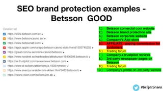SEO brand protection examples -
Betsson GOOD
1.) Betsson comercial com website
2.) Betsson brand protection site
3.) Betsson corporate website
4.) Company’s App store
5.) AFFILIATE - paying commission for
customers
6.) Trading forum
7.) Company.s trustpilot reviews
8.) 3rd party newspaper pages on
Betsson
9.) Trading forum
10.) Company’s profile on 3rd party website
#brightonseo
 