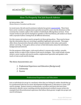 How To Properly Vet Job Search Advice
By Sabrina Baker, PHR
Human Resource Consultant and Recruiter

In recent years, the job search assistance industry has grown exponentially. There have
been career coaches or outplacement specialist around for years, but the downturn of the
economy has created a spike in the number of individuals offering these services. From
resume writers to job search strategist to speakers at the local library, job seekers are faced
with a myriad of advice coming from all different directions.

For this reason, job seekers need to properly vet those giving advice. They need to know
that the information they are receiving is qualified, legitimate and accurate. This paper
offers three characteristics that job seekers should consider in the value a job search
adviser can bring. It also gives advice on how to find information about the individual's
background and network.

For the purposes of this paper, a job search adviser is anyone who coaches, consults,
speaks, writes or aides in the creation of job search strategies. This could include resume
writers, career coaches, job search coaches, outplacement specialist and speakers who
teach or train on job search strategy.


The three characteristics are:

          1. Professional Experience and Education (Background)
          2. Community
          3. Passion


                          Professional Experience and Education

Just as individuals do not go to a mechanic when they are feeling ill, neither should they go
to a professional who has no career development background or education to create a job
search strategy. Human resource professionals, recruiters and those who have been
educated in specific career coaching activities (professional certified resume writers for
example) have the professional experience that allows them greater insight into proper job
search techniques.


                                                                       Acacia HR Solutions
                                                                 www.acaciahrsolutions.com
 