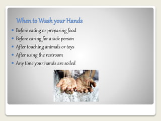 When to Wash your Hands 
 Before eating or preparing food 
 Before caring for a sick person 
 After touching animals or toys 
 After using the restroom 
 Any time your hands are soiled 
 