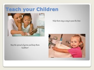 Teach your Children 
Help them sing a song to pass the time 
Stop the spread of germs and keep them 
healthier! 
 