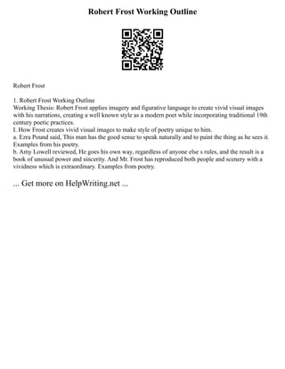 Robert Frost Working Outline
Robert Frost
1. Robert Frost Working Outline
Working Thesis: Robert Frost applies imagery and figurative language to create vivid visual images
with his narrations, creating a well known style as a modern poet while incorporating traditional 19th
century poetic practices.
I. How Frost creates vivid visual images to make style of poetry unique to him.
a. Ezra Pound said, This man has the good sense to speak naturally and to paint the thing as he sees it.
Examples from his poetry.
b. Amy Lowell reviewed, He goes his own way, regardless of anyone else s rules, and the result is a
book of unusual power and sincerity. And Mr. Frost has reproduced both people and scenery with a
vividness which is extraordinary. Examples from poetry.
... Get more on HelpWriting.net ...
 