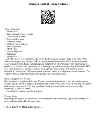 Taking a Look at Radar Systems
Table of Contents
 Introduction
 Basic Concept of how it works
 Classification of radar
 Things used in radar
 Frequency range
 Different ranges and uses
 STAP Algorithm
 HPC System
 Parallel Algorithm
 References
 Introduction
The STAP s theory was published by Lawrence E. Brennan and Irving S. Reed in the early 1970s.
Space time adaptive processing (STAP) is a signal processing technique which is most commonly
used by radar systems. Radar signal processing benefits from STAP in areas where interference is a
problem (i.e. Ground clutter, jamming, etc.). It is very easy to find the target using this method. STAP
uses a two dimensional filtering technique using a phased array antenna with multiple spatial
channels. To implement STAP an antenna array is used, over a several pulse repetition intervals. The
output of this is a linear combination or weighted sum of the input signal.
Basic Concept of how it works
Here the signal is broadcasted all over. When it detects the object signal is sent back to the antenna
and this way the object is detected. It is same as the person speaks some words in well and echo comes
back with the same words. This way signal come back with some information about the object.
RADAR CLASSIFICATIONS
1. Classification based on specific functions
Primary Radar:
High frequency signals are transmitted toward the targets. The transmitted signal is reflected by the
target and then received by the same radar.
... Get more on HelpWriting.net ...
 