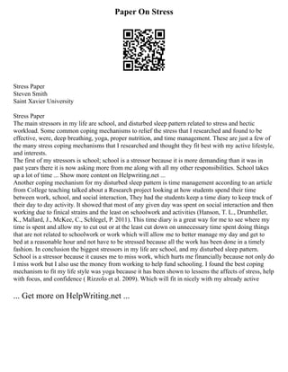 Paper On Stress
Stress Paper
Steven Smith
Saint Xavier University
Stress Paper
The main stressors in my life are school, and disturbed sleep pattern related to stress and hectic
workload. Some common coping mechanisms to relief the stress that I researched and found to be
effective, were, deep breathing, yoga, proper nutrition, and time management. These are just a few of
the many stress coping mechanisms that I researched and thought they fit best with my active lifestyle,
and interests.
The first of my stressors is school; school is a stressor because it is more demanding than it was in
past years there it is now asking more from me along with all my other responsibilities. School takes
up a lot of time ... Show more content on Helpwriting.net ...
Another coping mechanism for my disturbed sleep pattern is time management according to an article
from College teaching talked about a Research project looking at how students spend their time
between work, school, and social interaction, They had the students keep a time diary to keep track of
their day to day activity. It showed that most of any given day was spent on social interaction and then
working due to finical strains and the least on schoolwork and activities (Hanson, T. L., Drumheller,
K., Mallard, J., McKee, C., Schlegel, P. 2011). This time diary is a great way for me to see where my
time is spent and allow my to cut out or at the least cut down on unnecessary time spent doing things
that are not related to schoolwork or work which will allow me to better manage my day and get to
bed at a reasonable hour and not have to be stressed because all the work has been done in a timely
fashion. In conclusion the biggest stressors in my life are school, and my disturbed sleep pattern.
School is a stressor because it causes me to miss work, which hurts me financially because not only do
I miss work but I also use the money from working to help fund schooling. I found the best coping
mechanism to fit my life style was yoga because it has been shown to lessens the affects of stress, help
with focus, and confidence ( Rizzolo et al. 2009). Which will fit in nicely with my already active
... Get more on HelpWriting.net ...
 