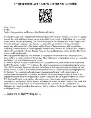 Overpopulation And Resource Conflict And Allocation
New Zealand
UNEP
Topics: Overpopulation and Resource Conflict and Allocation
Country Introduction: Located in the Southeastern Pacific Ocean, New Zealand consists of two central
islands, the North and South Islands, parted by the Cook Strait, which is divided into provinces, each
with a certain amount of autonomy. The official languages of the nation include Maori, English, and
New Zealand Sign Language. New Zealand is a constitutional monarchy with a parliamentary
democracy, which comprises of the Queen and the House of Representatives, with a population
consisting of approximately 4.5 million people, predominantly Christian. Its defense forces comprise
of three divisions; the Royal New Zealand Navy, the New Zealand Army, and the Royal ... Show more
content on Helpwriting.net ...
Developing nations especially face problems of overpopulation because of their tendency to have
more children to work and support the families. Many of the most overpopulated nations are located in
the Middle East, as well as in nations of Europe.
II. Past UN Actions: In order to address the issue of overpopulation, the United Nations established
the UN Population Fund in 1973 to become the initial manager in promoting population programmes.
The UNFPA primarily focuses on educating individuals, as well as governments, on healthcare and
family services in order to provide the information they need to ensure safe and planned pregnancies
for families. This corporation also advocates for gender equality and youth empowerment in
conjunction with communities, academic institutions, and numerous organizations to promote the
implementation of the ICPD Programme of Action. In addition, the UN Population Division and the
UN Statistics Division bring together information on prevalent issues, such as migration and
development, marriage and fertility figures, and expansion around the world. Together they work with
the Commission on Population and Development and the Committee for the Coordination of
Statistical activities in providing data and news for this problem. The United Nations has predicted the
world population to
... Get more on HelpWriting.net ...
 