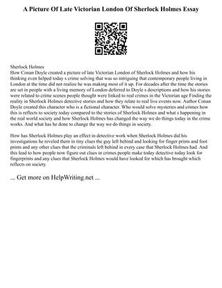 A Picture Of Late Victorian London Of Sherlock Holmes Essay
Sherlock Holmes
How Conan Doyle created a picture of late Victorian London of Sherlock Holmes and how his
thinking even helped today s crime solving that was so intriguing that contemporary people living in
London at the time did not realize he was making most of it up. For decades after the time the stories
are set in people with a living memory of London deferred to Doyle s descriptions and how his stories
were related to crime scenes people thought were linked to real crimes in the Victorian age Finding the
reality in Sherlock Holmes detective stories and how they relate to real live events now. Author Conan
Doyle created this character who is a fictional character. Who would solve mysteries and crimes how
this is reflects to society today compared to the stories of Sherlock Holmes and what s happening in
the real world society and how Sherlock Holmes has changed the way we do things today in the crime
works. And what has he done to change the way we do things in society.
How has Sherlock Holmes play an effect in detective work when Sherlock Holmes did his
investigations he reveled them in tiny clues the guy left behind and looking for finger prints and foot
prints and any other clues that the criminals left behind in every case that Sherlock Holmes had. And
this lead to how people now figure out clues in crimes people make today detective today look for
fingerprints and any clues that Sherlock Holmes would have looked for which has brought which
reflects on society
... Get more on HelpWriting.net ...
 
