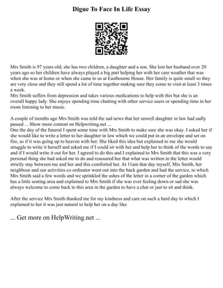 Digue To Face In Life Essay
Mrs Smith is 97 years old; she has two children, a daughter and a son. She lost her husband over 20
years ago so her children have always played a big part helping her with her care weather that was
when she was at home or when she came to us at Eastbourne House. Her family is quite small so they
are very close and they still spend a lot of time together making sure they come to visit at least 3 times
a week.
Mrs Smith suffers from depression and takes various medications to help with this but she is an
overall happy lady. She enjoys spending time chatting with other service users or spending time in her
room listening to her music.
A couple of months ago Mrs Smith was told the sad news that her unwell daughter in law had sadly
passed ... Show more content on Helpwriting.net ...
One the day of the funeral I spent some time with Mrs Smith to make sure she was okay. I asked her if
she would like to write a letter to her daughter in law which we could put in an envelope and set on
fire, as if it was going up to heaven with her. She liked this idea but explained to me she would
struggle to write it herself and asked me if I could sit with her and help her to think of the words to say
and if I would write it out for her. I agreed to do this and I explained to Mrs Smith that this was a very
personal thing she had asked me to do and reassured her that what was written in the letter would
strictly stay between me and her and this comforted her. At 11am that day myself, Mrs Smith, her
neighbour and our activities co ordinator went out into the back garden and had the service, to which
Mrs Smith said a few words and we sprinkled the ashes of the letter in a corner of the garden which
has a little seating area and explained to Mrs Smith if she was ever feeling down or sad she was
always welcome to come back to this area in the garden to have a chat or just to sit and think.
After the service Mrs Smith thanked me for my kindness and care on such a hard day to which I
explained to her it was just natural to help her on a day like
... Get more on HelpWriting.net ...
 
