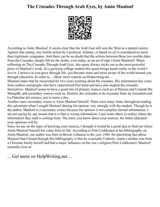 The Crusades Through Arab Eyes, by Amin Maalouf
According to Amin Maalouf, It seems clear that the Arab East still sees the West as a natural enemy.
Against that enemy, any hostile action be it political, military, or based on oil is considered no more
than legitimate vengeance. And there can be no doubt that the schism between these two worlds dates
from the Crusades, deeply felt by the Arabs, even today, as an act of rape (Amin Maalouf). When
reflecting on The Crusades Through Arab Eyes, this quote always sticks out as the most powerful
piece of Maalouf s work. As a growing college student this quote brings harsh reality to the world I
live in. I believe as you grow through life, you become more and more aware of the world around you
through education. In order to ... Show more content on Helpwriting.net ...
Maalouf states that he researched for two years learning about the crusades. His information has come
from authors and people who have experienced first hand and have also studied the crusades
themselves. Maalouf seems to have a good mix of primary sources such as; al Harawi and Usamah Ibn
Munqidh, and secondary sources such as; Historie des croisades et du royaume franc de Jerusalem and
La Palestine des croises, just to name a few.
Another main secondary source is Amin Maalouf himself. There were many times throughout reading
this adventure when I caught Maalouf sharing his opinion very strongly with the readers. Though he is
the author, Maalouf is a secondary source because his opinion is not complete factual information. I
am not saying by any means that it is bad or wrong information, I just want others to realize where the
information they read is coming from. The more you know about your sources, the better educated
your opinions will be.
Since we are on the topic of knowing your sources, I thought it would be a good idea to find out where
Amin Maalouf himself has come from in life. According to Petri Liukkonen in his bibliography on
Amin Maalouf, our author was born in Beirut, Lebanon in the year 1949. An interesting fact about
Maalouf that I found through this bibliography is that he is actually Catholic. Amin s mother was from
a Christian family herself and had a major influence on her son s religion (Petri Liukkonen). Maalouf
currently lives in
... Get more on HelpWriting.net ...
 
