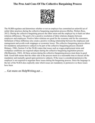The Pros And Cons Of The Collective Bargaining Process
The NLRB regulates and determines whether or not an employer has committed an unlawful act of
unfair labor practices during the collective bargaining negotiation process (Holley, Wolters Ross,
2012). During the collective bargaining process the labor union and the employer try to hash out labor
relations differences. The goal is for a positive resolution of labor relations disputes between
employers and employees. Positive labor relations are good for the economy and for the consumers.
Settlement of these difference also create a positive working relationship between the employees and
management and avoids work stoppages or economic losses. The collective bargaining process allows
for mandatory and permissive subjects to be part of the collective bargaining process (Sockell
Delaney, 1986). Section 9 of the NLRA states that issues such as wages,employment terms and
workplace conditions are required subject during the collective bargaining negotiation process
(McManemin, 1962). All these actions during the collective bargaining process must done in good
faith. Good faith means that the either side in the process meets at a reasonable time to discuss all the
mandatory and mutually agreed upon permissive subjects. If the issue is considered permissive the
employer is not required to negotiate these issues during the bargaining process. Since the language in
the law of the NLRA does explicitly state which issues are mandatory or permissive so these issues
have been
... Get more on HelpWriting.net ...
 