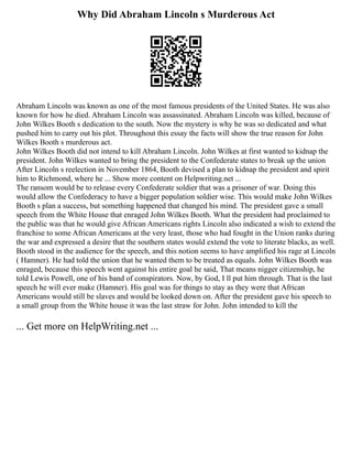 Why Did Abraham Lincoln s Murderous Act
Abraham Lincoln was known as one of the most famous presidents of the United States. He was also
known for how he died. Abraham Lincoln was assassinated. Abraham Lincoln was killed, because of
John Wilkes Booth s dedication to the south. Now the mystery is why he was so dedicated and what
pushed him to carry out his plot. Throughout this essay the facts will show the true reason for John
Wilkes Booth s murderous act.
John Wilkes Booth did not intend to kill Abraham Lincoln. John Wilkes at first wanted to kidnap the
president. John Wilkes wanted to bring the president to the Confederate states to break up the union
After Lincoln s reelection in November 1864, Booth devised a plan to kidnap the president and spirit
him to Richmond, where he ... Show more content on Helpwriting.net ...
The ransom would be to release every Confederate soldier that was a prisoner of war. Doing this
would allow the Confederacy to have a bigger population soldier wise. This would make John Wilkes
Booth s plan a success, but something happened that changed his mind. The president gave a small
speech from the White House that enraged John Wilkes Booth. What the president had proclaimed to
the public was that he would give African Americans rights Lincoln also indicated a wish to extend the
franchise to some African Americans at the very least, those who had fought in the Union ranks during
the war and expressed a desire that the southern states would extend the vote to literate blacks, as well.
Booth stood in the audience for the speech, and this notion seems to have amplified his rage at Lincoln
( Hamner). He had told the union that he wanted them to be treated as equals. John Wilkes Booth was
enraged, because this speech went against his entire goal he said, That means nigger citizenship, he
told Lewis Powell, one of his band of conspirators. Now, by God, I ll put him through. That is the last
speech he will ever make (Hamner). His goal was for things to stay as they were that African
Americans would still be slaves and would be looked down on. After the president gave his speech to
a small group from the White house it was the last straw for John. John intended to kill the
... Get more on HelpWriting.net ...
 