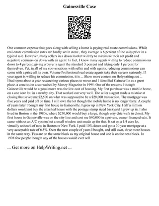 Gainesville Case
One common expense that goes along with selling a home is paying real estate commissions. While
real estate commission rates are hardly set in stone , they average is 6 percent of the sales price in a
typical sale. However, many sellers in a down market will try to maximize their net profit and
negotiate commission down with an agent. In fact, I know many agents willing to reduce commissions
down to 4 percent, giving a buyer s agent the standard 3 percent and taking only 1 percent for
themselves. Yet, in all of my conversations with seller and with agents, reducing commissions can
come with a price all its own. Volume Professional real estate agents take their careers seriously. If
your agent is willing to reduce his commission, it is ... Show more content on Helpwriting.net ...
I had spent about a year researching various places to move and I identified Gainesville as a great
place, a conclusion also reached by Money Magazine in 1995. One of the reasons I thought
Gainesville would be a good move was the low cost of housing. My first purchase was a mobile home,
on a one acre lot, in a nearby city. That worked out very well. The seller s agent made a mistake at
closing that saved me $2,500 on what was supposed to be a $28,000 transaction. The mortgage was
five years and paid off on time. I still own the lot though the mobile home is no longer there. A couple
of years later I bought my first house in Gainesville. I grew up in New York City. Half a million
dollars would not buy the attached house with the postage stamp sized backyard I grew up in. I also
lived in Boston in the 1980s, where $250,000 would buy a large, though very chic walk in closet. My
first house in Gainesville was on the city line and cost me $40,000 in a private, owner financed sale. It
came without an A/C system but a small window unit made up for that. It sat on a 1/4 acre lot,
virtually unheard of now in Boston or New York. I paid 10% down and got a 30 year mortgage at a
very acceptable rate of 6.5%. Over the next couple of years I bought, and still own, three more houses
in the same way. Two are on the same block as my original house and one is on the next block. In
1998 few people thought any of the houses would ever sell
... Get more on HelpWriting.net ...
 