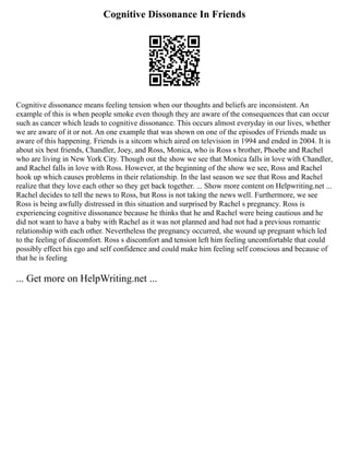 Cognitive Dissonance In Friends
Cognitive dissonance means feeling tension when our thoughts and beliefs are inconsistent. An
example of this is when people smoke even though they are aware of the consequences that can occur
such as cancer which leads to cognitive dissonance. This occurs almost everyday in our lives, whether
we are aware of it or not. An one example that was shown on one of the episodes of Friends made us
aware of this happening. Friends is a sitcom which aired on television in 1994 and ended in 2004. It is
about six best friends, Chandler, Joey, and Ross, Monica, who is Ross s brother, Phoebe and Rachel
who are living in New York City. Though out the show we see that Monica falls in love with Chandler,
and Rachel falls in love with Ross. However, at the beginning of the show we see, Ross and Rachel
hook up which causes problems in their relationship. In the last season we see that Ross and Rachel
realize that they love each other so they get back together. ... Show more content on Helpwriting.net ...
Rachel decides to tell the news to Ross, but Ross is not taking the news well. Furthermore, we see
Ross is being awfully distressed in this situation and surprised by Rachel s pregnancy. Ross is
experiencing cognitive dissonance because he thinks that he and Rachel were being cautious and he
did not want to have a baby with Rachel as it was not planned and had not had a previous romantic
relationship with each other. Nevertheless the pregnancy occurred, she wound up pregnant which led
to the feeling of discomfort. Ross s discomfort and tension left him feeling uncomfortable that could
possibly effect his ego and self confidence and could make him feeling self conscious and because of
that he is feeling
... Get more on HelpWriting.net ...
 