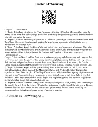 Chapter 1-17 Summary
Chapters 1 17 Summaries
1. Chapter 1, is about introducing the Tres Camarones, the state of Sinaloa, Mexico. Also, since the
people in that town didn t like change much there are already danger roaming around like the bandidos
who will be evading the town.
2. Chapter 2, is about introducing Nayeli who is a nineteen year old girl who works at the Fallen Hand
Taco Shop. She always has dreams of leaving the town behind again with a life that is far more
beyond than her life right now.
3. Chapter 3, is about Nayeli thinking of a blonde haired blue eyed boy named Missionary Matt who
had come with the Missionaries to Tres Camarones. In this chapter, she introduces her two girlfriends
named Yoloxochitl or Yolo for short as the Brainiac and Veronica ... Show more content on
Helpwriting.net ...
Chapter 6, is about Nayeli and her Aunt Irma who is campaigning to help convince older women that
any woman can be in charge. They had young people sign pledges saying that they will help convince
their mothers and grandmothers to vote for Irma. Also, Nayeli and Aunt Irma went to the Garcia
Garcia house and demanded them for better jobs for women in town. Irma had won on Election Day.
7. Chapter 7, is about Nayeli and the girls watching these two movies that the Yul Brynner film
festival had put on, which is called The Magnificent Seven and Westworld. Father Francois had
explained to them about the plot of The Magnificent Seven; which was about a group of peasants who
was sent to Los Yuanites to find seven gunmen to come to the border to help them fight to win their
town back. Also, after the movie had ended Nayeli was inspired to go and find her own Magnificent
Seven which her friends had agreed to her plan too.
8. Chapter 8, is about Aunt Irma letting Tacho accompany the girls to their journey while she manages
the shop by herself. Irma drove them off to the bus station and bought them all their tickets to Tijuana,
and then after two hours in the bus two soldiers had gotten on the bus and started harassing the
passengers about their citizenship and seeing if anyone is carrying
... Get more on HelpWriting.net ...
 