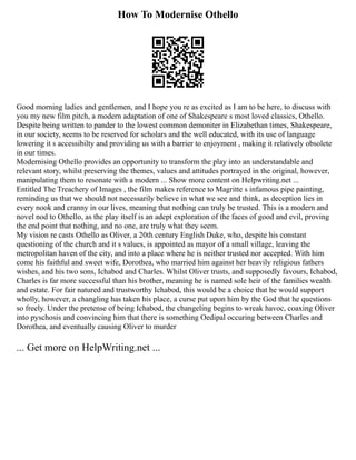 How To Modernise Othello
Good morning ladies and gentlemen, and I hope you re as excited as I am to be here, to discuss with
you my new film pitch, a modern adaptation of one of Shakespeare s most loved classics, Othello.
Despite being written to pander to the lowest common demoniter in Elizabethan times, Shakespeare,
in our society, seems to be reserved for scholars and the well educated, with its use of language
lowering it s accessibilty and providing us with a barrier to enjoyment , making it relatively obsolete
in our times.
Modernising Othello provides an opportunity to transform the play into an understandable and
relevant story, whilst preserving the themes, values and attitudes portrayed in the original, however,
manipulating them to resonate with a modern ... Show more content on Helpwriting.net ...
Entitled The Treachery of Images , the film makes reference to Magritte s infamous pipe painting,
reminding us that we should not necessarily believe in what we see and think, as deception lies in
every nook and cranny in our lives, meaning that nothing can truly be trusted. This is a modern and
novel nod to Othello, as the play itself is an adept exploration of the faces of good and evil, proving
the end point that nothing, and no one, are truly what they seem.
My vision re casts Othello as Oliver, a 20th century English Duke, who, despite his constant
questioning of the church and it s values, is appointed as mayor of a small village, leaving the
metropolitan haven of the city, and into a place where he is neither trusted nor accepted. With him
come his faithful and sweet wife, Dorothea, who married him against her heavily religious fathers
wishes, and his two sons, Ichabod and Charles. Whilst Oliver trusts, and supposedly favours, Ichabod,
Charles is far more successful than his brother, meaning he is named sole heir of the families wealth
and estate. For fair natured and trustworthy Ichabod, this would be a choice that he would support
wholly, however, a changling has taken his place, a curse put upon him by the God that he questions
so freely. Under the pretense of being Ichabod, the changeling begins to wreak havoc, coaxing Oliver
into pyschosis and convincing him that there is something Oedipal occuring between Charles and
Dorothea, and eventually causing Oliver to murder
... Get more on HelpWriting.net ...
 