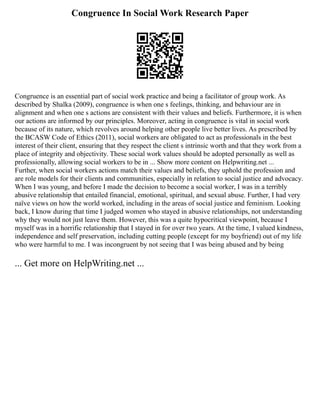 Congruence In Social Work Research Paper
Congruence is an essential part of social work practice and being a facilitator of group work. As
described by Shalka (2009), congruence is when one s feelings, thinking, and behaviour are in
alignment and when one s actions are consistent with their values and beliefs. Furthermore, it is when
our actions are informed by our principles. Moreover, acting in congruence is vital in social work
because of its nature, which revolves around helping other people live better lives. As prescribed by
the BCASW Code of Ethics (2011), social workers are obligated to act as professionals in the best
interest of their client, ensuring that they respect the client s intrinsic worth and that they work from a
place of integrity and objectivity. These social work values should be adopted personally as well as
professionally, allowing social workers to be in ... Show more content on Helpwriting.net ...
Further, when social workers actions match their values and beliefs, they uphold the profession and
are role models for their clients and communities, especially in relation to social justice and advocacy.
When I was young, and before I made the decision to become a social worker, I was in a terribly
abusive relationship that entailed financial, emotional, spiritual, and sexual abuse. Further, I had very
naïve views on how the world worked, including in the areas of social justice and feminism. Looking
back, I know during that time I judged women who stayed in abusive relationships, not understanding
why they would not just leave them. However, this was a quite hypocritical viewpoint, because I
myself was in a horrific relationship that I stayed in for over two years. At the time, I valued kindness,
independence and self preservation, including cutting people (except for my boyfriend) out of my life
who were harmful to me. I was incongruent by not seeing that I was being abused and by being
... Get more on HelpWriting.net ...
 