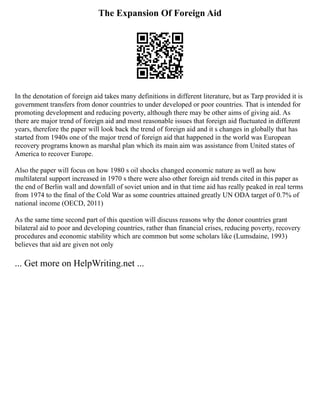 The Expansion Of Foreign Aid
In the denotation of foreign aid takes many definitions in different literature, but as Tarp provided it is
government transfers from donor countries to under developed or poor countries. That is intended for
promoting development and reducing poverty, although there may be other aims of giving aid. As
there are major trend of foreign aid and most reasonable issues that foreign aid fluctuated in different
years, therefore the paper will look back the trend of foreign aid and it s changes in globally that has
started from 1940s one of the major trend of foreign aid that happened in the world was European
recovery programs known as marshal plan which its main aim was assistance from United states of
America to recover Europe.
Also the paper will focus on how 1980 s oil shocks changed economic nature as well as how
multilateral support increased in 1970 s there were also other foreign aid trends cited in this paper as
the end of Berlin wall and downfall of soviet union and in that time aid has really peaked in real terms
from 1974 to the final of the Cold War as some countries attained greatly UN ODA target of 0.7% of
national income (OECD, 2011)
As the same time second part of this question will discuss reasons why the donor countries grant
bilateral aid to poor and developing countries, rather than financial crises, reducing poverty, recovery
procedures and economic stability which are common but some scholars like (Lumsdaine, 1993)
believes that aid are given not only
... Get more on HelpWriting.net ...
 