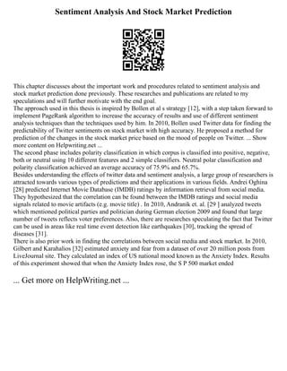 Sentiment Analysis And Stock Market Prediction
This chapter discusses about the important work and procedures related to sentiment analysis and
stock market prediction done previously. These researches and publications are related to my
speculations and will further motivate with the end goal.
The approach used in this thesis is inspired by Bollen et al s strategy [12], with a step taken forward to
implement PageRank algorithm to increase the accuracy of results and use of different sentiment
analysis techniques than the techniques used by him. In 2010, Bollen used Twitter data for finding the
predictability of Twitter sentiments on stock market with high accuracy. He proposed a method for
prediction of the changes in the stock market price based on the mood of people on Twitter. ... Show
more content on Helpwriting.net ...
The second phase includes polarity classification in which corpus is classified into positive, negative,
both or neutral using 10 different features and 2 simple classifiers. Neutral polar classification and
polarity classification achieved an average accuracy of 75.9% and 65.7%.
Besides understanding the effects of twitter data and sentiment analysis, a large group of researchers is
attracted towards various types of predictions and their applications in various fields. Andrei Oghina
[28] predicted Internet Movie Database (IMDB) ratings by information retrieval from social media.
They hypothesized that the correlation can be found between the IMDB ratings and social media
signals related to movie artifacts (e.g. movie title) . In 2010, Andranik et. al. [29 ] analyzed tweets
which mentioned political parties and politician during German election 2009 and found that large
number of tweets reflects voter preferences. Also, there are researches speculating the fact that Twitter
can be used in areas like real time event detection like earthquakes [30], tracking the spread of
diseases [31].
There is also prior work in finding the correlations between social media and stock market. In 2010,
Gilbert and Karahalios [32] estimated anxiety and fear from a dataset of over 20 million posts from
LiveJournal site. They calculated an index of US national mood known as the Anxiety Index. Results
of this experiment showed that when the Anxiety Index rose, the S P 500 market ended
... Get more on HelpWriting.net ...
 