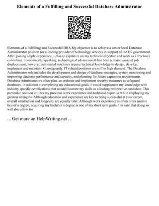 Elements of a Fulfilling and Successful Database Adminstrator
Elements of a Fulfilling and Successful DBA My objective is to achieve a senior level Database
Administrator position for a leading provider of technology services in support of the US government.
After gaining ample experience, I plan to capitalize on my technical expertise and work as a freelance
consultant. Economically speaking, technological advancement has been a major cause of job
displacement, however, automated machines require technical knowledge to design, develop,
implement and maintain. Consequently, IT related positions are still in high demand. The Database
Administrator role includes the development and design of database strategies, system monitoring and
improving database performance and capacity, and planning for future expansion requirements.
Database Administrators often plan, co ordinate and implement security measures to safeguard
databases. In addition to completing my educational goals, I would supplement my knowledge with
industry specific certifications that would illustrate my skills as a leading prospective candidate. This
particular position utilizes my previous work experience and technical expertise while employing my
greatest strengths. Although education and experience are key to being successful at your career,
overall satisfaction and longevity are equally vital. Although work experience is often times used in
lieu of a degree, acquiring my bachelor s degree is one of my short term goals. I m sure that doing so
will also allow for
... Get more on HelpWriting.net ...
 