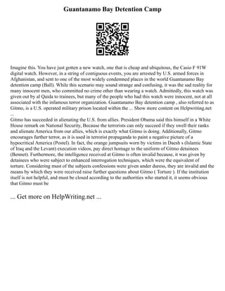 Guantanamo Bay Detention Camp
Imagine this. You have just gotten a new watch, one that is cheap and ubiquitous, the Casio F 91W
digital watch. However, in a string of contiguous events, you are arrested by U.S. armed forces in
Afghanistan, and sent to one of the most widely condemned places in the world Guantanamo Bay
detention camp (Ball). While this scenario may sound strange and confusing, it was the sad reality for
many innocent men, who committed no crime other than wearing a watch. Admittedly, this watch was
given out by al Qaida to trainees, but many of the people who had this watch were innocent, not at all
associated with the infamous terror organization. Guantanamo Bay detention camp , also referred to as
Gitmo, is a U.S. operated military prison located within the ... Show more content on Helpwriting.net
...
Gitmo has succeeded in alienating the U.S. from allies. President Obama said this himself in a White
House remark on National Security, Because the terrorists can only succeed if they swell their ranks
and alienate America from our allies, which is exactly what Gitmo is doing. Additionally, Gitmo
encourages further terror, as it is used in terrorist propaganda to paint a negative picture of a
hypocritical America (Postel). In fact, the orange jumpsuits worn by victims in Daesh s (Islamic State
of Iraq and the Levant) execution videos, pay direct homage to the uniform of Gitmo detainees
(Bennet). Furthermore, the intelligence received at Gitmo is often invalid because, it was given by
detainees who were subject to enhanced interrogation techniques, which were the equivalent of
torture. Considering must of the subjects confessions were given under duress, they are invalid and the
means by which they were received raise further questions about Gitmo ( Torture ). If the institution
itself is not helpful, and must be closed according to the authorities who started it, it seems obvious
that Gitmo must be
... Get more on HelpWriting.net ...
 