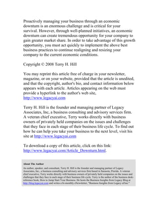 Proactively managing your business through an economic
downturn is an enormous challenge and is critical for your
survival. However, through well-planned initiatives, an economic
downturn can create tremendous opportunity for your company to
gain greater market share. In order to take advantage of this growth
opportunity, you must act quickly to implement the above best
business practices to continue realigning and resizing your
company to the current economic conditions.
Copyright © 2008 Terry H. Hill
You may reprint this article free of charge in your newsletter,
magazine, or on your website, provided that the article is unedited,
and that the copyright, author's bio, and contact information below
appears with each article. Articles appearing on the web must
provide a hyperlink to the author's web site,
http://www.legacyai.com
Terry H. Hill is the founder and managing partner of Legacy
Associates, Inc, a business consulting and advisory services firm.
A veteran chief executive, Terry works directly with business
owners of privately held companies on the issues and challenges
that they face in each stage of their business life cycle. To find out
how he can help you take your business to the next level, visit his
site at http://www.legacyai.com
To download a copy of this article, click on this link:
http://www.legacyai.com/Article_Downturn.html.
About The Author
An author, speaker, and consultant, Terry H. Hill is the founder and managing partner of Legacy
Associates, Inc., a business consulting and advisory services firm based in Sarasota, Florida. A veteran
chief executive, Terry works directly with business owners of privately held companies on the issues and
challenges that they face in each stage of their business life cycle. Terry is the author of the business desk-
reference book, How to Jump Start Your Business. He hosts the Business Insights from Legacy Blog at
http://blog.legacyai.com and writes a bi-monthly eNewsletter, "Business Insights from Legacy eZine."
 